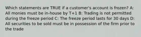 Which statements are TRUE if a customer's account is frozen? A: All monies must be in-house by T+1 B: Trading is not permitted during the freeze period C: The freeze period lasts for 30 days D: All securities to be sold must be in possession of the firm prior to the trade