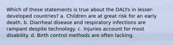 Which of these statements is true about the DALYs in lesser-developed countries? a. Children are at great risk for an early death. b. Diarrheal disease and respiratory infections are rampant despite technology. c. Injuries account for most disability. d. Birth control methods are often lacking.