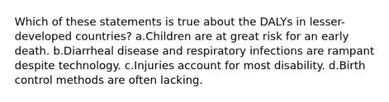 Which of these statements is true about the DALYs in lesser-developed countries? a.Children are at great risk for an early death. b.Diarrheal disease and respiratory infections are rampant despite technology. c.Injuries account for most disability. d.Birth control methods are often lacking.