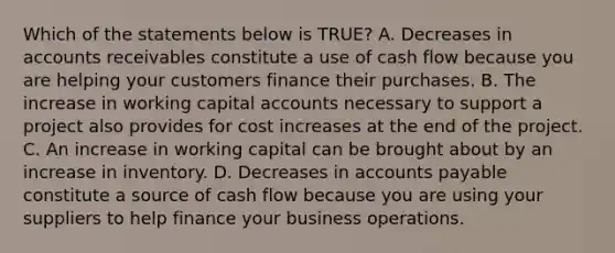 Which of the statements below is TRUE? A. Decreases in accounts receivables constitute a use of cash flow because you are helping your customers finance their purchases. B. The increase in working capital accounts necessary to support a project also provides for cost increases at the end of the project. C. An increase in working capital can be brought about by an increase in inventory. D. Decreases in accounts payable constitute a source of cash flow because you are using your suppliers to help finance your business operations.