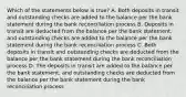 Which of the statements below is true? A. Both deposits in transit and outstanding checks are added to the balance per the bank statement during the bank reconciliation process B. Deposits in transit are deducted from the balance per the bank statement, and outstanding checks are added to the balance per the bank statement during the bank reconciliation process C. Both deposits in transit and outstanding checks are deducted from the balance per the bank statement during the bank reconciliation process D. The deposits in transit are added to the balance per the bank statement, and outstanding checks are deducted from the balance per the bank statement during the bank reconciliation process