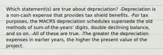 Which statement(s) are true about depreciation? -Depreciation is a non-cash expense that provides tax shield benefits. -For tax purposes, the MACRS depreciation schedules supersede the old methods of sum-of-the-years' digits, double declining balance, and so on. -All of these are true. -The greater the depreciation expenses in earlier years, the higher the present value of the project.