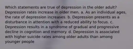 Which statements are true of depression in the older adult? Depression rates increase in older men. a. As an individual ages, the rate of depression increases. b. Depression presents as a disturbance in attention with a reduced ability to focus. c. Depression results in a syndrome of gradual and progressive decline in cognition and memory. d. Depression is associated with higher suicide rates among older adults than among younger people