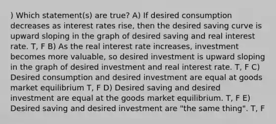 ) Which statement(s) are true? A) If desired consumption decreases as interest rates rise, then the desired saving curve is upward sloping in the graph of desired saving and real interest rate. T, F B) As the real interest rate increases, investment becomes more valuable, so desired investment is upward sloping in the graph of desired investment and real interest rate. T, F C) Desired consumption and desired investment are equal at goods market equilibrium T, F D) Desired saving and desired investment are equal at the goods market equilibrium. T, F E) Desired saving and desired investment are "the same thing". T, F