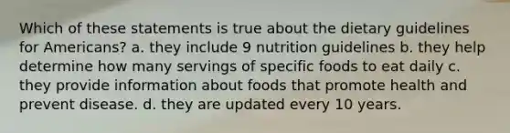 Which of these statements is true about the dietary guidelines for Americans? a. they include 9 nutrition guidelines b. they help determine how many servings of specific foods to eat daily c. they provide information about foods that promote health and prevent disease. d. they are updated every 10 years.