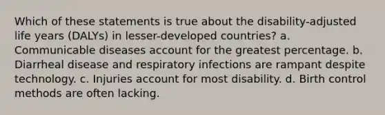 Which of these statements is true about the disability-adjusted life years (DALYs) in lesser-developed countries? a. Communicable diseases account for the greatest percentage. b. Diarrheal disease and respiratory infections are rampant despite technology. c. Injuries account for most disability. d. Birth control methods are often lacking.