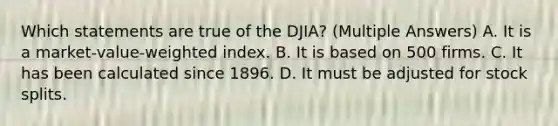 Which statements are true of the DJIA? (Multiple Answers) A. It is a market-value-weighted index. B. It is based on 500 firms. C. It has been calculated since 1896. D. It must be adjusted for <a href='https://www.questionai.com/knowledge/kHSOdJ9IsR-stock-splits' class='anchor-knowledge'>stock splits</a>.