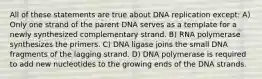 All of these statements are true about DNA replication except: A) Only one strand of the parent DNA serves as a template for a newly synthesized complementary strand. B) RNA polymerase synthesizes the primers. C) DNA ligase joins the small DNA fragments of the lagging strand. D) DNA polymerase is required to add new nucleotides to the growing ends of the DNA strands.