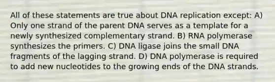 All of these statements are true about DNA replication except: A) Only one strand of the parent DNA serves as a template for a newly synthesized complementary strand. B) RNA polymerase synthesizes the primers. C) DNA ligase joins the small DNA fragments of the lagging strand. D) DNA polymerase is required to add new nucleotides to the growing ends of the DNA strands.