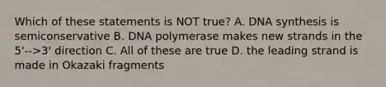 Which of these statements is NOT true? A. DNA synthesis is semiconservative B. DNA polymerase makes new strands in the 5'-->3' direction C. All of these are true D. the leading strand is made in Okazaki fragments