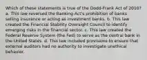 Which of these statements is true of the Dodd-Frank Act of 2010? a. This law reversed the Banking Act's prohibition of banks selling insurance or acting as investment banks. b. This law created the Financial Stability Oversight Council to identify emerging risks in the financial sector. c. This law created the Federal Reserve System (the Fed) to serve as the central bank in the United States. d. This law included provisions to ensure that external auditors had no authority to investigate unethical behavior.