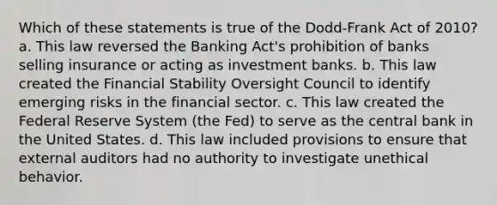 Which of these statements is true of the Dodd-Frank Act of 2010? a. This law reversed the Banking Act's prohibition of banks selling insurance or acting as investment banks. b. This law created the Financial Stability Oversight Council to identify emerging risks in the financial sector. c. This law created the Federal Reserve System (the Fed) to serve as the central bank in the United States. d. This law included provisions to ensure that external auditors had no authority to investigate unethical behavior.