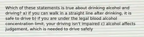 Which of these statements is true about drinking alcohol and driving? a) if you can walk in a straight line after drinking, it is safe to drive b) if you are under the legal blood alcohol concentration limit, your driving isn't impaired c) alcohol affects judgement, which is needed to drive safely