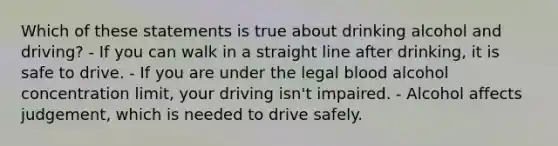 Which of these statements is true about drinking alcohol and driving? - If you can walk in a straight line after drinking, it is safe to drive. - If you are under the legal blood alcohol concentration limit, your driving isn't impaired. - Alcohol affects judgement, which is needed to drive safely.