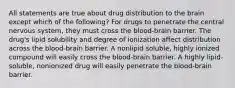 All statements are true about drug distribution to the brain except which of the following? For drugs to penetrate the central nervous system, they must cross the blood-brain barrier. The drug's lipid solubility and degree of ionization affect distribution across the blood-brain barrier. A nonlipid soluble, highly ionized compound will easily cross the blood-brain barrier. A highly lipid-soluble, nonionized drug will easily penetrate the blood-brain barrier.