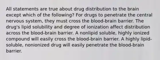 All statements are true about drug distribution to the brain except which of the following? For drugs to penetrate the central nervous system, they must cross the blood-brain barrier. The drug's lipid solubility and degree of ionization affect distribution across the blood-brain barrier. A nonlipid soluble, highly ionized compound will easily cross the blood-brain barrier. A highly lipid-soluble, nonionized drug will easily penetrate the blood-brain barrier.