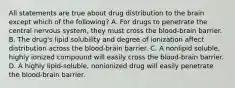 All statements are true about drug distribution to the brain except which of the following? A. For drugs to penetrate the central nervous system, they must cross the blood-brain barrier. B. The drug's lipid solubility and degree of ionization affect distribution across the blood-brain barrier. C. A nonlipid soluble, highly ionized compound will easily cross the blood-brain barrier. D. A highly lipid-soluble, nonionized drug will easily penetrate the blood-brain barrier.