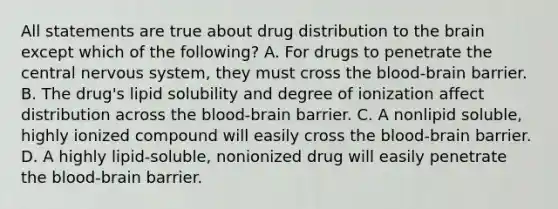 All statements are true about drug distribution to the brain except which of the following? A. For drugs to penetrate the central nervous system, they must cross the blood-brain barrier. B. The drug's lipid solubility and degree of ionization affect distribution across the blood-brain barrier. C. A nonlipid soluble, highly ionized compound will easily cross the blood-brain barrier. D. A highly lipid-soluble, nonionized drug will easily penetrate the blood-brain barrier.