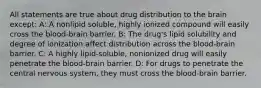 All statements are true about drug distribution to the brain except: A: A nonlipid soluble, highly ionized compound will easily cross the blood-brain barrier. B: The drug's lipid solubility and degree of ionization affect distribution across the blood-brain barrier. C: A highly lipid-soluble, nonionized drug will easily penetrate the blood-brain barrier. D: For drugs to penetrate the central nervous system, they must cross the blood-brain barrier.