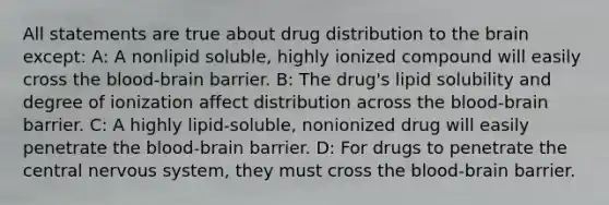 All statements are true about drug distribution to the brain except: A: A nonlipid soluble, highly ionized compound will easily cross the blood-brain barrier. B: The drug's lipid solubility and degree of ionization affect distribution across the blood-brain barrier. C: A highly lipid-soluble, nonionized drug will easily penetrate the blood-brain barrier. D: For drugs to penetrate the central nervous system, they must cross the blood-brain barrier.