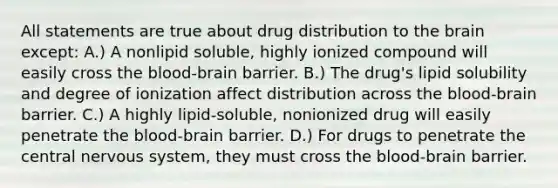 All statements are true about drug distribution to the brain except: A.) A nonlipid soluble, highly ionized compound will easily cross the blood-brain barrier. B.) The drug's lipid solubility and degree of ionization affect distribution across the blood-brain barrier. C.) A highly lipid-soluble, nonionized drug will easily penetrate the blood-brain barrier. D.) For drugs to penetrate the central nervous system, they must cross the blood-brain barrier.