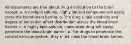 All statements are true about drug distribution to the brain except: a. A nonlipid soluble, highly ionized compound will easily cross the blood-brain barrier. b. The drug's lipid solubility and degree of ionization affect distribution across the blood-brain barrier. c. A highly lipid-soluble, nonionized drug will easily penetrate the blood-brain barrier. d. For drugs to penetrate the central nervous system, they must cross the blood-brain barrier.