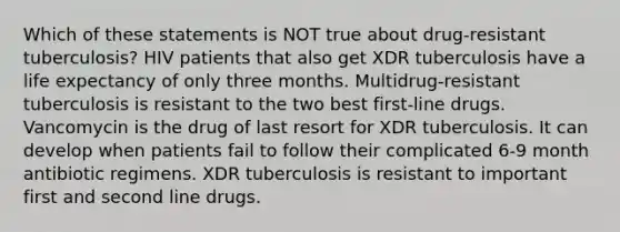 Which of these statements is NOT true about drug-resistant tuberculosis? HIV patients that also get XDR tuberculosis have a life expectancy of only three months. Multidrug-resistant tuberculosis is resistant to the two best first-line drugs. Vancomycin is the drug of last resort for XDR tuberculosis. It can develop when patients fail to follow their complicated 6-9 month antibiotic regimens. XDR tuberculosis is resistant to important first and second line drugs.