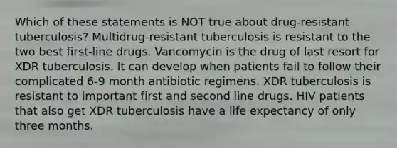 Which of these statements is NOT true about drug-resistant tuberculosis? Multidrug-resistant tuberculosis is resistant to the two best first-line drugs. Vancomycin is the drug of last resort for XDR tuberculosis. It can develop when patients fail to follow their complicated 6-9 month antibiotic regimens. XDR tuberculosis is resistant to important first and second line drugs. HIV patients that also get XDR tuberculosis have a life expectancy of only three months.