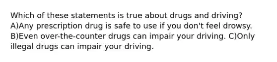 Which of these statements is true about drugs and driving? A)Any prescription drug is safe to use if you don't feel drowsy. B)Even over-the-counter drugs can impair your driving. C)Only illegal drugs can impair your driving.