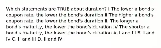 Which statements are TRUE about duration? I The lower a bond's coupon rate, the lower the bond's duration II The higher a bond's coupon rate, the lower the bond's duration III The longer a bond's maturity, the lower the bond's duration IV The shorter a bond's maturity, the lower the bond's duration A. I and III B. I and IV C. II and III D. II and IV