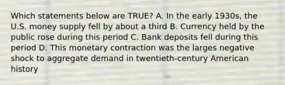 Which statements below are TRUE? A. In the early 1930s, the U.S. money supply fell by about a third B. Currency held by the public rose during this period C. Bank deposits fell during this period D. This monetary contraction was the larges negative shock to aggregate demand in twentieth-century American history