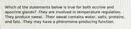 Which of the statements below is true for both eccrine and apocrine glands? -They are involved in temperature regulation. -They produce sweat. -Their sweat contains water, salts, proteins, and fats. -They may have a pheromone-producing function.