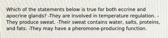 Which of the statements below is true for both eccrine and apocrine glands? -They are involved in temperature regulation. -They produce sweat. -Their sweat contains water, salts, proteins, and fats. -They may have a pheromone-producing function.