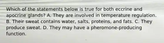 Which of the statements below is true for both eccrine and apocrine glands? A. They are involved in temperature regulation. B. Their sweat contains water, salts, proteins, and fats. C. They produce sweat. D. They may have a pheromone-producing function.