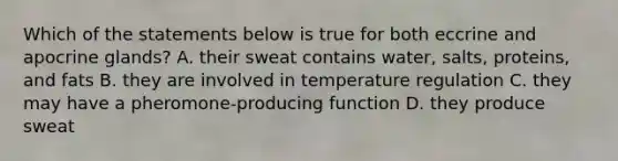 Which of the statements below is true for both eccrine and apocrine glands? A. their sweat contains water, salts, proteins, and fats B. they are involved in temperature regulation C. they may have a pheromone-producing function D. they produce sweat