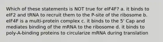 Which of these statements is NOT true for eIF4F? a. it binds to eIF2 and tRNA to recruit them to the P-site of the ribosome b. eIF4F is a multi-protein complex c. it binds to the 5' Cap and mediates binding of the mRNA to the ribosome d. it binds to poly-A-binding proteins to circularize mRNA during translation