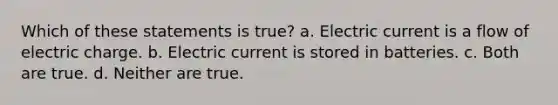 Which of these statements is true? a. Electric current is a flow of electric charge. b. Electric current is stored in batteries. c. Both are true. d. Neither are true.