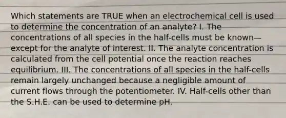 Which statements are TRUE when an electrochemical cell is used to determine the concentration of an analyte? I. The concentrations of all species in the half-cells must be known—except for the analyte of interest. II. The analyte concentration is calculated from the cell potential once the reaction reaches equilibrium. III. The concentrations of all species in the half-cells remain largely unchanged because a negligible amount of current flows through the potentiometer. IV. Half-cells other than the S.H.E. can be used to determine pH.