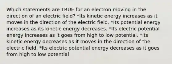 Which statements are TRUE for an electron moving in the direction of an electric field? *Its kinetic energy increases as it moves in the direction of the electric field. *Its potential energy increases as its kinetic energy decreases. *Its electric potential energy increases as it goes from high to low potential. *Its kinetic energy decreases as it moves in the direction of the electric field. *Its electric potential energy decreases as it goes from high to low potential