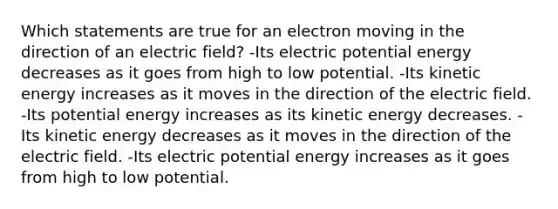 Which statements are true for an electron moving in the direction of an electric field? -Its electric potential energy decreases as it goes from high to low potential. -Its kinetic energy increases as it moves in the direction of the electric field. -Its potential energy increases as its kinetic energy decreases. -Its kinetic energy decreases as it moves in the direction of the electric field. -Its electric potential energy increases as it goes from high to low potential.