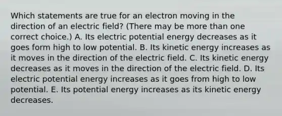 Which statements are true for an electron moving in the direction of an electric field? (There may be more than one correct choice.) A. Its electric potential energy decreases as it goes form high to low potential. B. Its kinetic energy increases as it moves in the direction of the electric field. C. Its kinetic energy decreases as it moves in the direction of the electric field. D. Its electric potential energy increases as it goes from high to low potential. E. Its potential energy increases as its kinetic energy decreases.