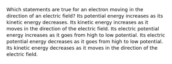 Which statements are true for an electron moving in the direction of an electric field? Its potential energy increases as its kinetic energy decreases. Its kinetic energy increases as it moves in the direction of the electric field. Its electric potential energy increases as it goes from high to low potential. Its electric potential energy decreases as it goes from high to low potential. Its kinetic energy decreases as it moves in the direction of the electric field.