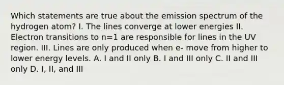 Which statements are true about the emission spectrum of the hydrogen atom? I. The lines converge at lower energies II. Electron transitions to n=1 are responsible for lines in the UV region. III. Lines are only produced when e- move from higher to lower energy levels. A. I and II only B. I and III only C. II and III only D. I, II, and III