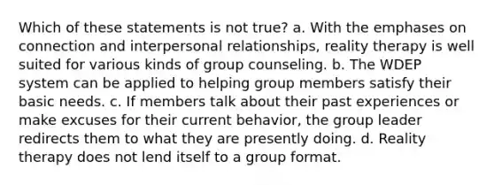 Which of these statements is not true? a. With the emphases on connection and interpersonal relationships, reality therapy is well suited for various kinds of group counseling. b. The WDEP system can be applied to helping group members satisfy their basic needs. c. If members talk about their past experiences or make excuses for their current behavior, the group leader redirects them to what they are presently doing. d. Reality therapy does not lend itself to a group format.