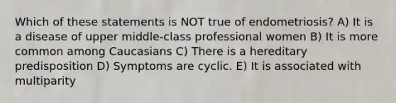 Which of these statements is NOT true of endometriosis? A) It is a disease of upper middle-class professional women B) It is more common among Caucasians C) There is a hereditary predisposition D) Symptoms are cyclic. E) It is associated with multiparity