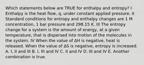 Which statements below are TRUE for enthalpy and entropy? I Enthalpy is the heat flow, q, under constant applied pressure. II Standard conditions for entropy and enthalpy changes are 1 M concentration, 1 bar pressure and 298.15 K. III The entropy change for a system is the amount of energy, at a given temperature, that is dispersed into motion of the molecules in the system. IV When the value of ΔH is negative, heat is released. When the value of ΔS is negative, entropy is increased. A. I, II and III B. I, III and IV C. II and IV D. III and IV E. Another combination is true.