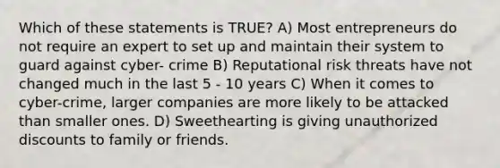 Which of these statements is TRUE? A) Most entrepreneurs do not require an expert to set up and maintain their system to guard against cyber- crime B) Reputational risk threats have not changed much in the last 5 - 10 years C) When it comes to cyber-crime, larger companies are more likely to be attacked than smaller ones. D) Sweethearting is giving unauthorized discounts to family or friends.