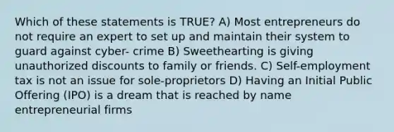 Which of these statements is TRUE? A) Most entrepreneurs do not require an expert to set up and maintain their system to guard against cyber- crime B) Sweethearting is giving unauthorized discounts to family or friends. C) Self-employment tax is not an issue for sole-proprietors D) Having an Initial Public Offering (IPO) is a dream that is reached by name entrepreneurial firms