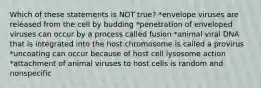 Which of these statements is NOT true? *envelope viruses are released from the cell by budding *penetration of enveloped viruses can occur by a process called fusion *animal viral DNA that is integrated into the host chromosome is called a provirus *uncoating can occur because of host cell lysosome action *attachment of animal viruses to host cells is random and nonspecific