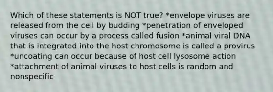 Which of these statements is NOT true? *envelope viruses are released from the cell by budding *penetration of enveloped viruses can occur by a process called fusion *animal viral DNA that is integrated into the host chromosome is called a provirus *uncoating can occur because of host cell lysosome action *attachment of animal viruses to host cells is random and nonspecific